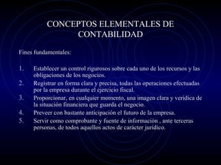 CONCEPTOS ELEMENTALES DE
CONTABILIDAD
Fines fundamentales:
1. Establecer un control rigurosos sobre cada uno de los recursos y las
obligaciones de los negocios.
2. Registrar en forma clara y precisa, todas las operaciones efectuadas
por la empresa durante el ejercicio fiscal.
3. Proporcionar, en cualquier momento, una imagen clara y verídica de
la situación financiera que guarda el negocio.
4. Preveer con bastante anticipación el futuro de la empresa.
5. Servir como comprobante y fuente de información , ante terceras
personas, de todos aquellos actos de carácter jurídico.
 