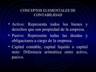 CONCEPTOS ELEMENTALES DE
CONTABILIDAD
• Activo: Representa todos los bienes y
derechos que son propiedad de la empresa.
• Pasivo: Representa todas las deudas y
obligaciones a cargo de la empresa.
• Capital contable, capital liquido o capital
neto: Diferencia aritmética entre activo,
pasivo.
 
