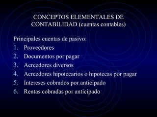 CONCEPTOS ELEMENTALES DE
CONTABILIDAD (cuentas contables)
Principales cuentas de pasivo:
1. Proveedores
2. Documentos por pagar
3. Acreedores diversos
4. Acreedores hipotecarios o hipotecas por pagar
5. Intereses cobrados por anticipado
6. Rentas cobradas por anticipado
 