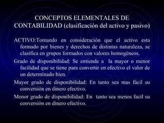 CONCEPTOS ELEMENTALES DE
CONTABILIDAD (clasificación del activo y pasivo)
ACTIVO:Tomando en consideración que el activo esta
formado por bienes y derechos de distintas naturaleza, se
clasifica en grupos formados con valores homogéneos.
Grado de disponibilidad: Se entiende a la mayor o menor
facilidad que se tiene para convertir en efectivo el valor de
un determinado bien.
Mayor grado de disponibilidad: En tanto sea mas fácil su
conversión en dinero efectivo.
Menor grado de disponibilidad: En tanto sea menos facil su
conversión en dinero efectivo.
 