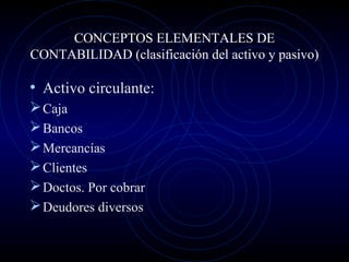 CONCEPTOS ELEMENTALES DE
CONTABILIDAD (clasificación del activo y pasivo)
• Activo circulante:
Caja
Bancos
Mercancías
Clientes
Doctos. Por cobrar
Deudores diversos
 