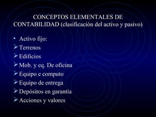 CONCEPTOS ELEMENTALES DE
CONTABILIDAD (clasificación del activo y pasivo)
• Activo fijo:
Terrenos
Edificios
Mob. y eq. De oficina
Equipo e computo
Equipo de entrega
Depósitos en garantía
Acciones y valores
 