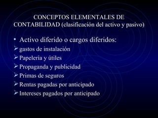 CONCEPTOS ELEMENTALES DE
CONTABILIDAD (clasificación del activo y pasivo)
• Activo diferido o cargos diferidos:
gastos de instalación
Papelería y útiles
Propaganda y publicidad
Primas de seguros
Rentas pagadas por anticipado
Intereses pagados por anticipado
 