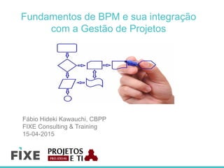 Fundamentos de BPM e sua integração
com a Gestão de Projetos
Fábio Hideki Kawauchi, CBPP
FIXE Consulting & Training
15-04-2015
 
