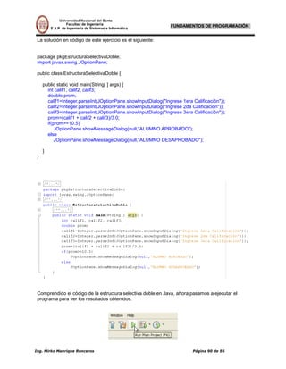 Universidad Nacional del Santa
                 Facultad de Ingeniería
        E.A.P. de Ingeniería de Sistemas e Informática
                                                              FUNDAMENTOS DE PROGRAMACIÓN


La solución en código de este ejercicio es el siguiente:


package pkgEstructuraSelectivaDoble;
import javax.swing.JOptionPane;

public class EstructuraSelectivaDoble {

    public static void main(String[ ] args) {
      int calif1, calif2, calif3;
      double prom;
      calif1=Integer.parseInt(JOptionPane.showInputDialog("Ingrese 1era Calificación"));
      calif2=Integer.parseInt(JOptionPane.showInputDialog("Ingrese 2da Calificación"));
      calif3=Integer.parseInt(JOptionPane.showInputDialog("Ingrese 3era Calificación"));
      prom=(calif1 + calif2 + calif3)/3.0;
      if(prom>=10.5)
         JOptionPane.showMessageDialog(null,"ALUMNO APROBADO");
      else
         JOptionPane.showMessageDialog(null,"ALUMNO DESAPROBADO");

    }
}




Comprendido el código de la estructura selectiva doble en Java, ahora pasamos a ejecutar el
programa para ver los resultados obtenidos.
 
