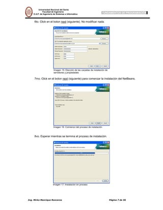 Universidad Nacional del Santa
         Facultad de Ingeniería
E.A.P. de Ingeniería de Sistemas e Informática
                                                                   FUNDAMENTOS DE PROGRAMACIÓN


6to. Click en el boton next (siguiente). No modificar nada.




                    Imagen 15: Elección de las carpetas de instalación de
                    servidores y propiedades

7mo. Click en el boton next (siguiente) para comenzar la instalación del NetBeans.




                    Imagen 16: Comienzo del proceso de instalación



8vo. Esperar mientras se termina el proceso de instalación.




                    Imagen 17: Instalación en proceso
 