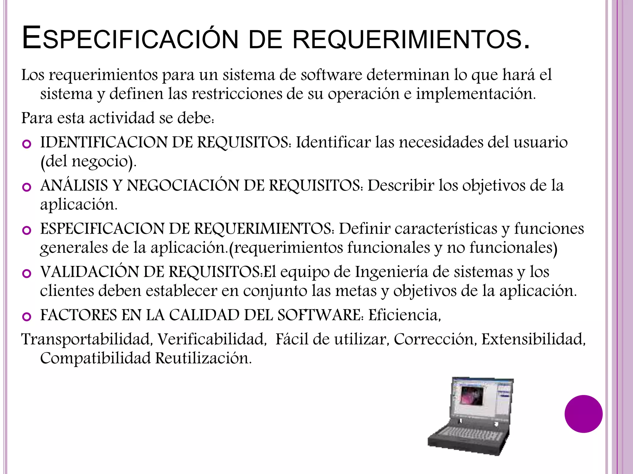 ESPECIFICACIÓN DE REQUERIMIENTOS.
Los requerimientos para un sistema de software determinan lo que hará el
sistema y definen las restricciones de su operación e implementación.
Para esta actividad se debe:
 IDENTIFICACION DE REQUISITOS: Identificar las necesidades del usuario
(del negocio).
 ANÁLISIS Y NEGOCIACIÓN DE REQUISITOS: Describir los objetivos de la
aplicación.
 ESPECIFICACION DE REQUERIMIENTOS: Definir características y funciones
generales de la aplicación.(requerimientos funcionales y no funcionales)
 VALIDACIÓN DE REQUISITOS:El equipo de Ingeniería de sistemas y los
clientes deben establecer en conjunto las metas y objetivos de la aplicación.
 FACTORES EN LA CALIDAD DEL SOFTWARE: Eficiencia,
Transportabilidad, Verificabilidad, Fácil de utilizar, Corrección, Extensibilidad,
Compatibilidad Reutilización.
 