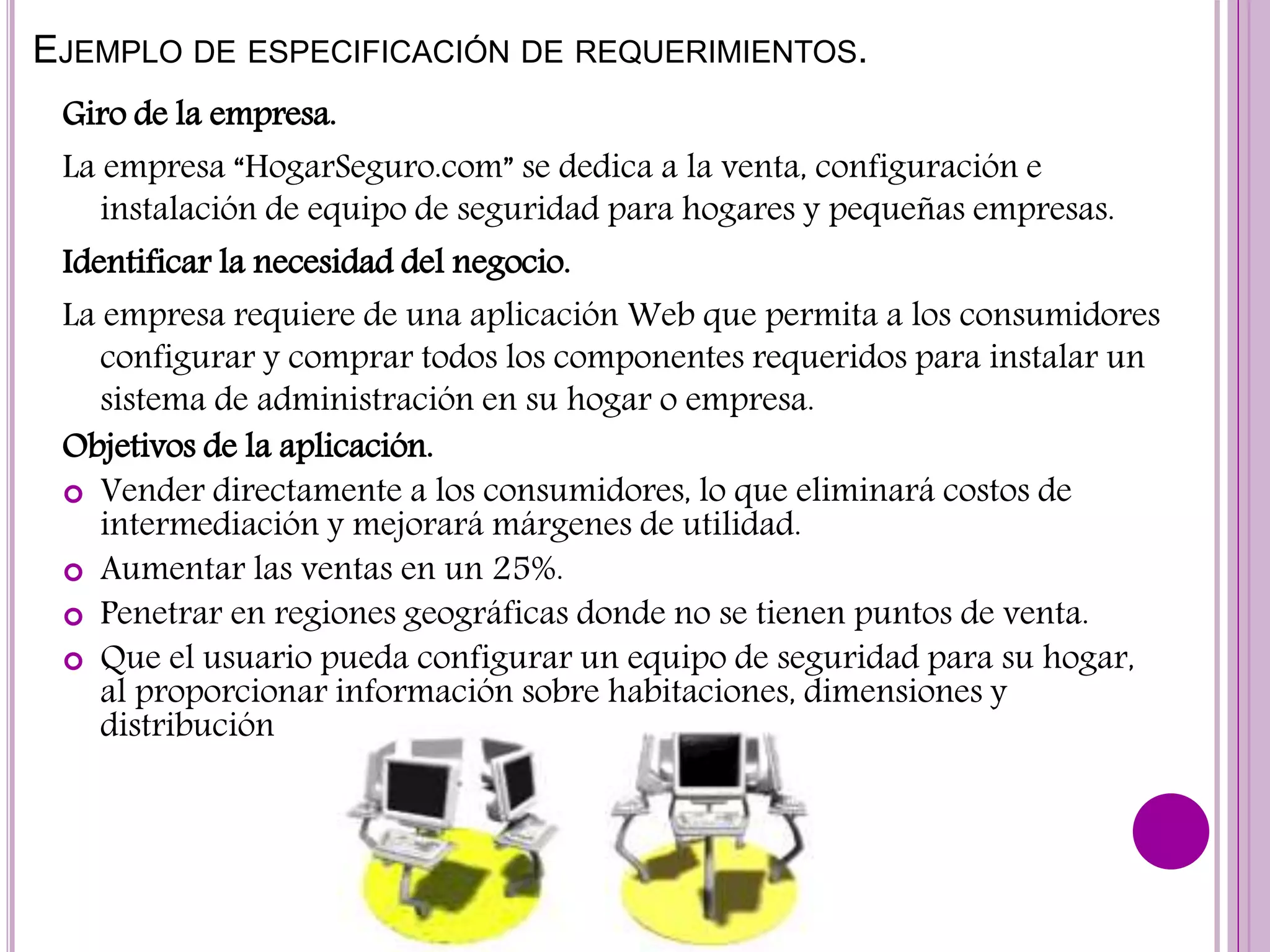 EJEMPLO DE ESPECIFICACIÓN DE REQUERIMIENTOS.
Giro de la empresa.
La empresa “HogarSeguro.com” se dedica a la venta, configuración e
instalación de equipo de seguridad para hogares y pequeñas empresas.
Identificar la necesidad del negocio.
La empresa requiere de una aplicación Web que permita a los consumidores
configurar y comprar todos los componentes requeridos para instalar un
sistema de administración en su hogar o empresa.
Objetivos de la aplicación.
 Vender directamente a los consumidores, lo que eliminará costos de
intermediación y mejorará márgenes de utilidad.
 Aumentar las ventas en un 25%.
 Penetrar en regiones geográficas donde no se tienen puntos de venta.
 Que el usuario pueda configurar un equipo de seguridad para su hogar,
al proporcionar información sobre habitaciones, dimensiones y
distribución
 
