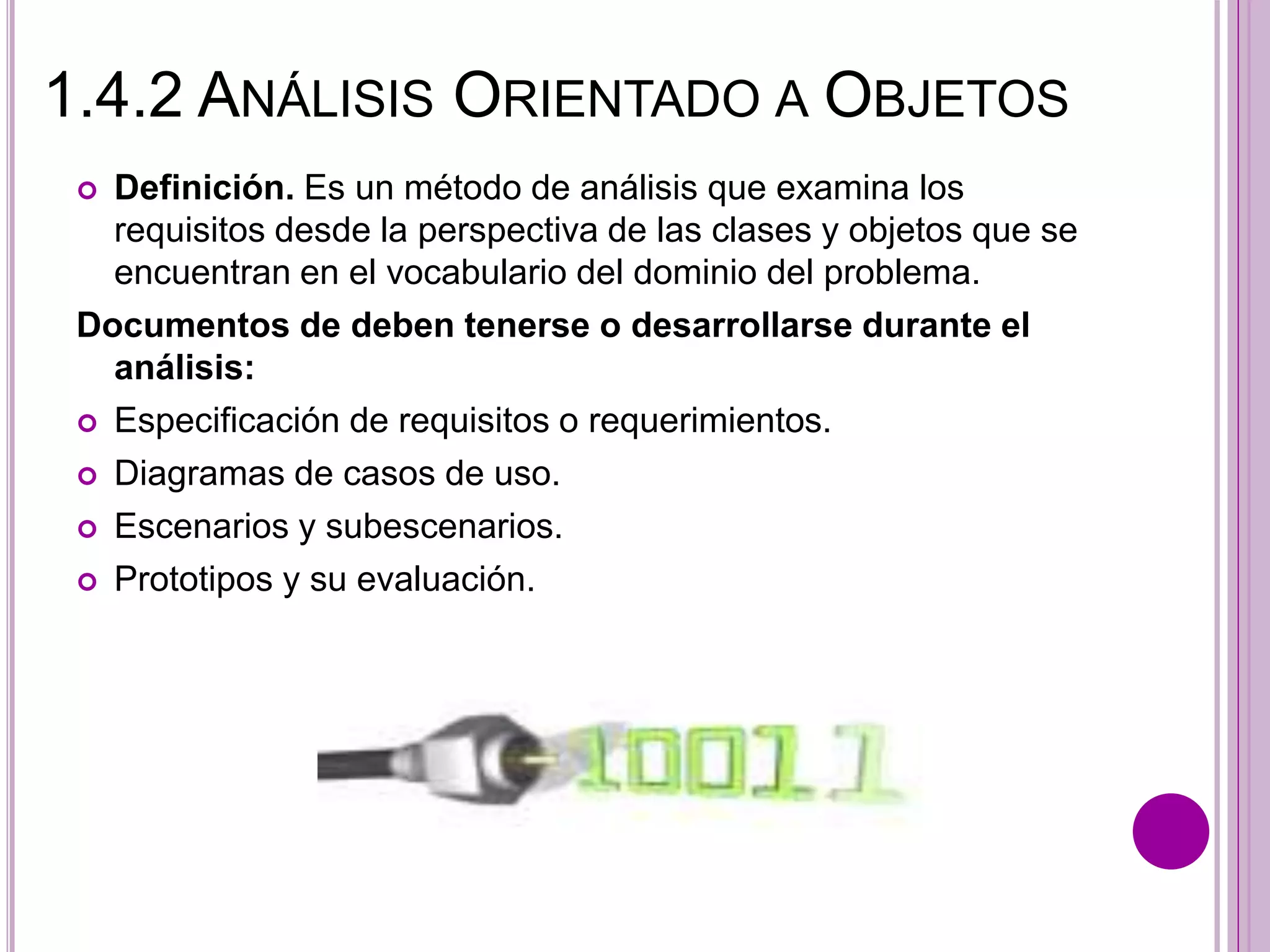 1.4.2 ANÁLISIS ORIENTADO A OBJETOS
 Definición. Es un método de análisis que examina los
requisitos desde la perspectiva de las clases y objetos que se
encuentran en el vocabulario del dominio del problema.
Documentos de deben tenerse o desarrollarse durante el
análisis:
 Especificación de requisitos o requerimientos.
 Diagramas de casos de uso.
 Escenarios y subescenarios.
 Prototipos y su evaluación.
 