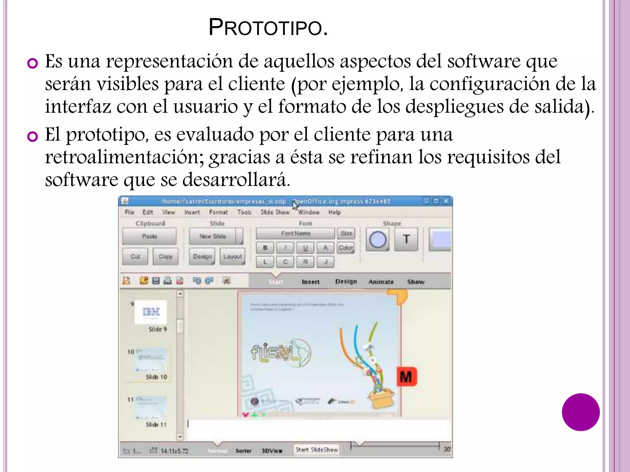 PROTOTIPO.
 Es una representación de aquellos aspectos del software que
serán visibles para el cliente (por ejemplo, la configuración de la
interfaz con el usuario y el formato de los despliegues de salida).
 El prototipo, es evaluado por el cliente para una
retroalimentación; gracias a ésta se refinan los requisitos del
software que se desarrollará.
 
