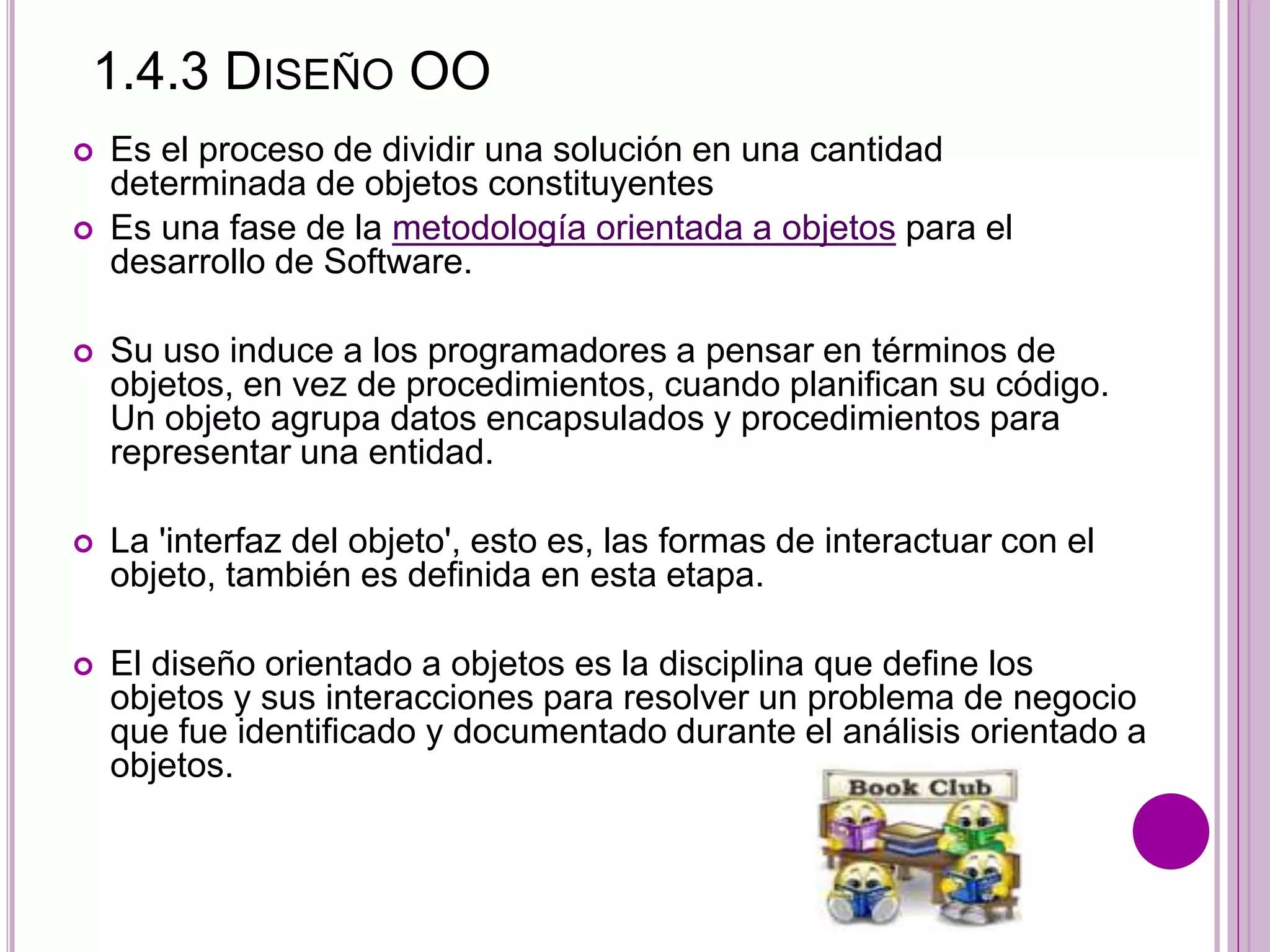 1.4.3 DISEÑO OO
 Es el proceso de dividir una solución en una cantidad
determinada de objetos constituyentes
 Es una fase de la metodología orientada a objetos para el
desarrollo de Software.
 Su uso induce a los programadores a pensar en términos de
objetos, en vez de procedimientos, cuando planifican su código.
Un objeto agrupa datos encapsulados y procedimientos para
representar una entidad.
 La 'interfaz del objeto', esto es, las formas de interactuar con el
objeto, también es definida en esta etapa.
 El diseño orientado a objetos es la disciplina que define los
objetos y sus interacciones para resolver un problema de negocio
que fue identificado y documentado durante el análisis orientado a
objetos.
 