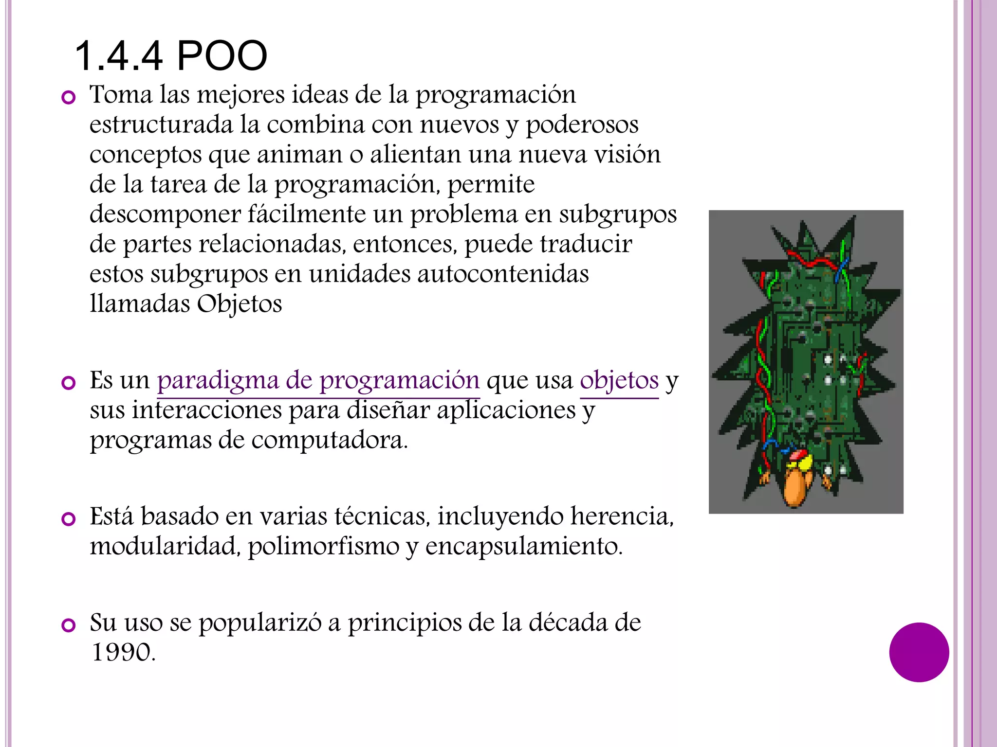1.4.4 POO
 Toma las mejores ideas de la programación
estructurada la combina con nuevos y poderosos
conceptos que animan o alientan una nueva visión
de la tarea de la programación, permite
descomponer fácilmente un problema en subgrupos
de partes relacionadas, entonces, puede traducir
estos subgrupos en unidades autocontenidas
llamadas Objetos
 Es un paradigma de programación que usa objetos y
sus interacciones para diseñar aplicaciones y
programas de computadora.
 Está basado en varias técnicas, incluyendo herencia,
modularidad, polimorfismo y encapsulamiento.
 Su uso se popularizó a principios de la década de
1990.
 