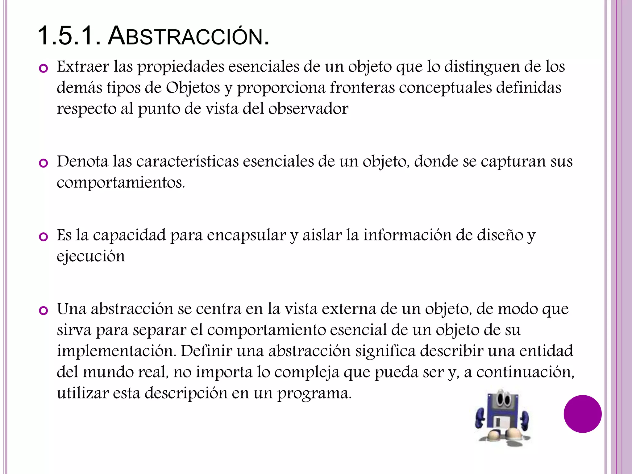 1.5.1. ABSTRACCIÓN.
 Extraer las propiedades esenciales de un objeto que lo distinguen de los
demás tipos de Objetos y proporciona fronteras conceptuales definidas
respecto al punto de vista del observador
 Denota las características esenciales de un objeto, donde se capturan sus
comportamientos.
 Es la capacidad para encapsular y aislar la información de diseño y
ejecución
 Una abstracción se centra en la vista externa de un objeto, de modo que
sirva para separar el comportamiento esencial de un objeto de su
implementación. Definir una abstracción significa describir una entidad
del mundo real, no importa lo compleja que pueda ser y, a continuación,
utilizar esta descripción en un programa.
 