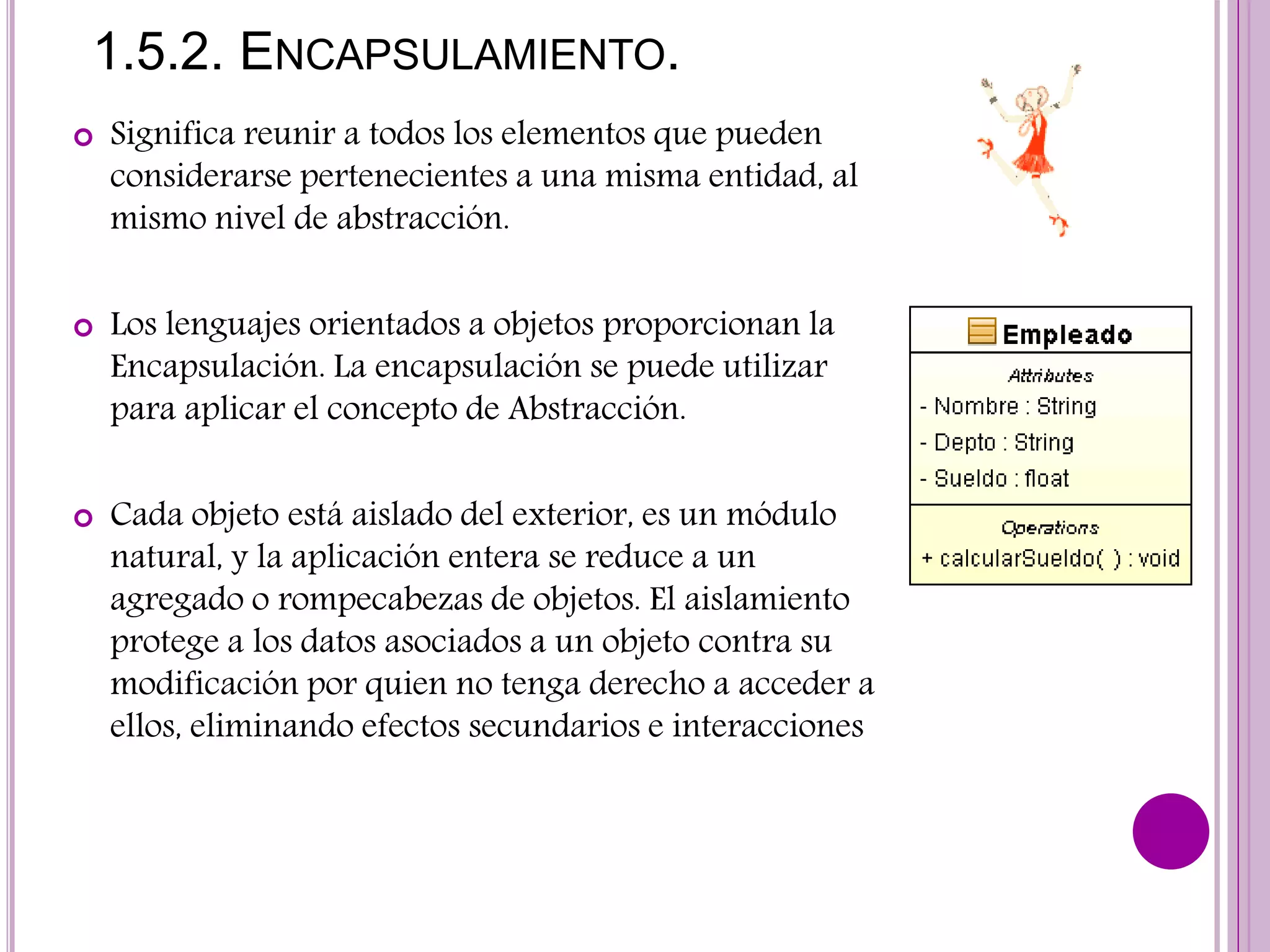 1.5.2. ENCAPSULAMIENTO.
 Significa reunir a todos los elementos que pueden
considerarse pertenecientes a una misma entidad, al
mismo nivel de abstracción.
 Los lenguajes orientados a objetos proporcionan la
Encapsulación. La encapsulación se puede utilizar
para aplicar el concepto de Abstracción.
 Cada objeto está aislado del exterior, es un módulo
natural, y la aplicación entera se reduce a un
agregado o rompecabezas de objetos. El aislamiento
protege a los datos asociados a un objeto contra su
modificación por quien no tenga derecho a acceder a
ellos, eliminando efectos secundarios e interacciones
 