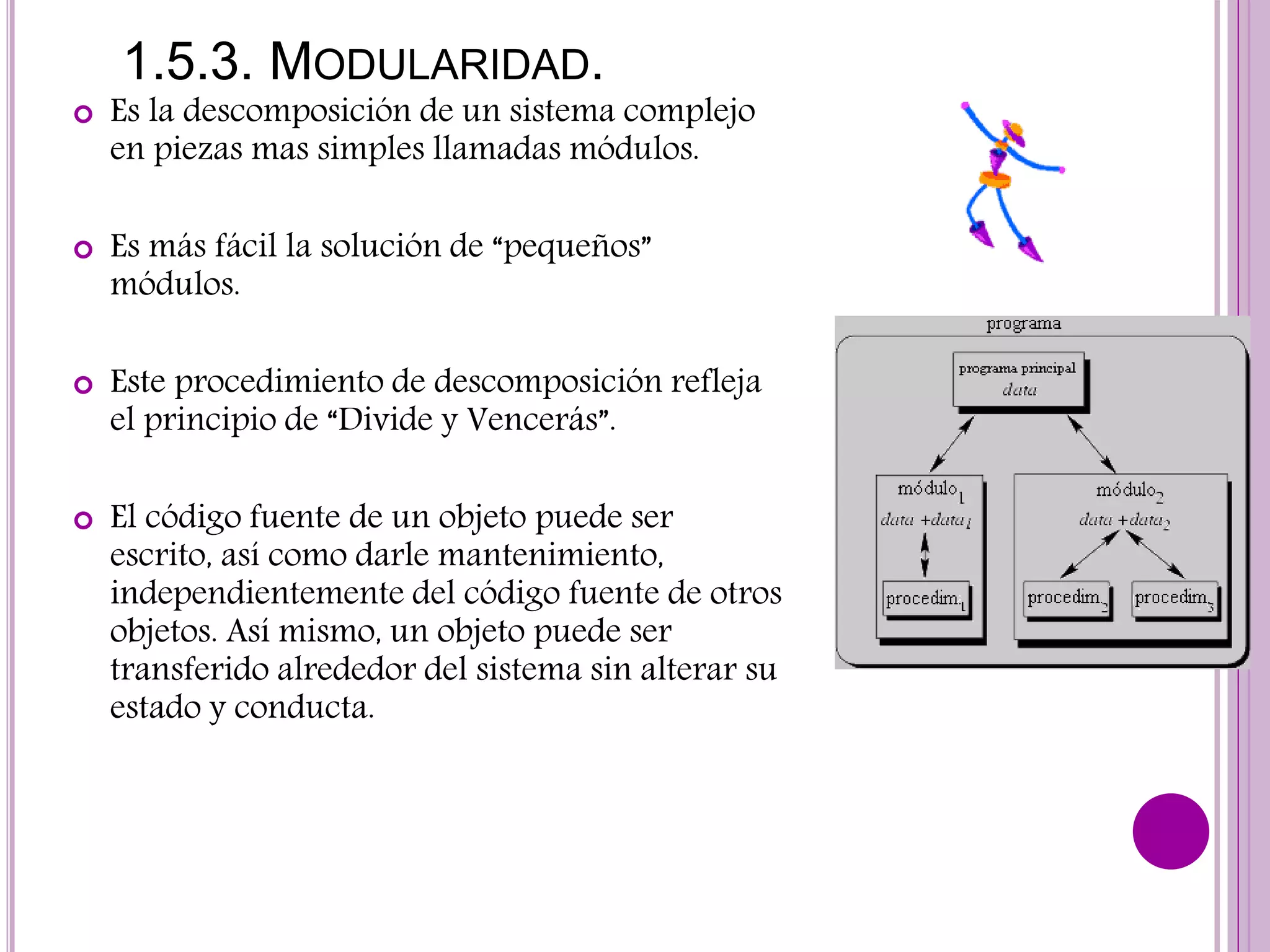 1.5.3. MODULARIDAD.
 Es la descomposición de un sistema complejo
en piezas mas simples llamadas módulos.
 Es más fácil la solución de “pequeños”
módulos.
 Este procedimiento de descomposición refleja
el principio de “Divide y Vencerás”.
 El código fuente de un objeto puede ser
escrito, así como darle mantenimiento,
independientemente del código fuente de otros
objetos. Así mismo, un objeto puede ser
transferido alrededor del sistema sin alterar su
estado y conducta.
 