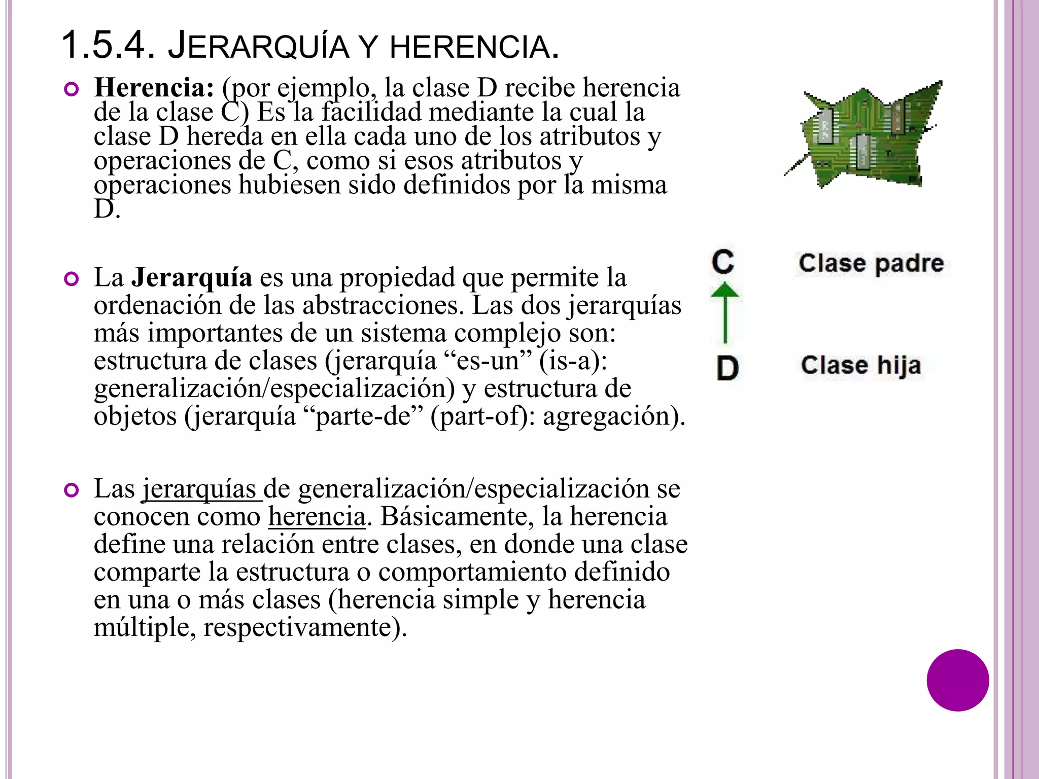 1.5.4. JERARQUÍA Y HERENCIA.
 Herencia: (por ejemplo, la clase D recibe herencia
de la clase C) Es la facilidad mediante la cual la
clase D hereda en ella cada uno de los atributos y
operaciones de C, como si esos atributos y
operaciones hubiesen sido definidos por la misma
D.
 La Jerarquía es una propiedad que permite la
ordenación de las abstracciones. Las dos jerarquías
más importantes de un sistema complejo son:
estructura de clases (jerarquía “es-un” (is-a):
generalización/especialización) y estructura de
objetos (jerarquía “parte-de” (part-of): agregación).
 Las jerarquías de generalización/especialización se
conocen como herencia. Básicamente, la herencia
define una relación entre clases, en donde una clase
comparte la estructura o comportamiento definido
en una o más clases (herencia simple y herencia
múltiple, respectivamente).
 