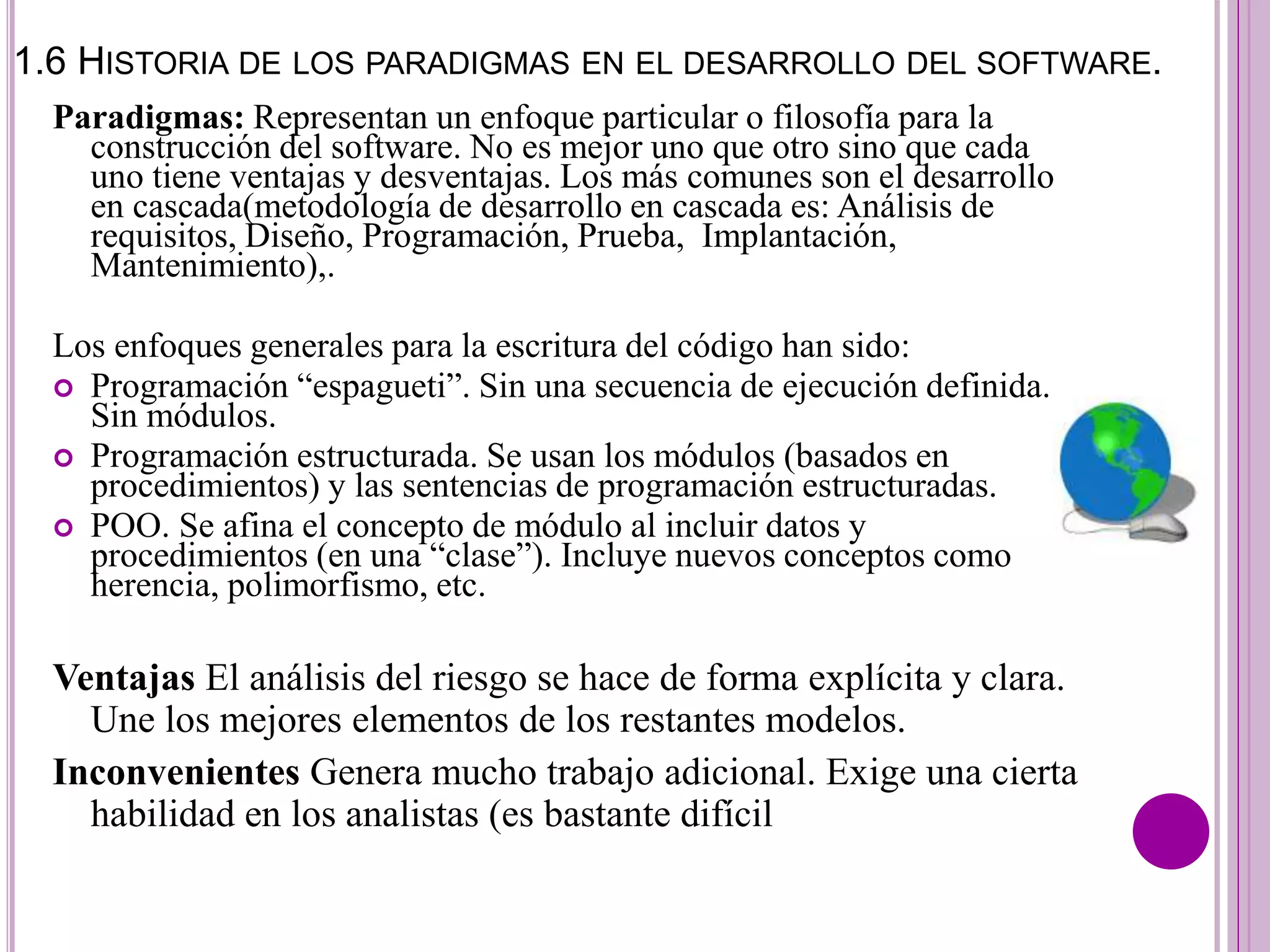 1.6 HISTORIA DE LOS PARADIGMAS EN EL DESARROLLO DEL SOFTWARE.
Paradigmas: Representan un enfoque particular o filosofía para la
construcción del software. No es mejor uno que otro sino que cada
uno tiene ventajas y desventajas. Los más comunes son el desarrollo
en cascada(metodología de desarrollo en cascada es: Análisis de
requisitos, Diseño, Programación, Prueba, Implantación,
Mantenimiento),.
Los enfoques generales para la escritura del código han sido:
 Programación “espagueti”. Sin una secuencia de ejecución definida.
Sin módulos.
 Programación estructurada. Se usan los módulos (basados en
procedimientos) y las sentencias de programación estructuradas.
 POO. Se afina el concepto de módulo al incluir datos y
procedimientos (en una “clase”). Incluye nuevos conceptos como
herencia, polimorfismo, etc.
Ventajas El análisis del riesgo se hace de forma explícita y clara.
Une los mejores elementos de los restantes modelos.
Inconvenientes Genera mucho trabajo adicional. Exige una cierta
habilidad en los analistas (es bastante difícil
 
