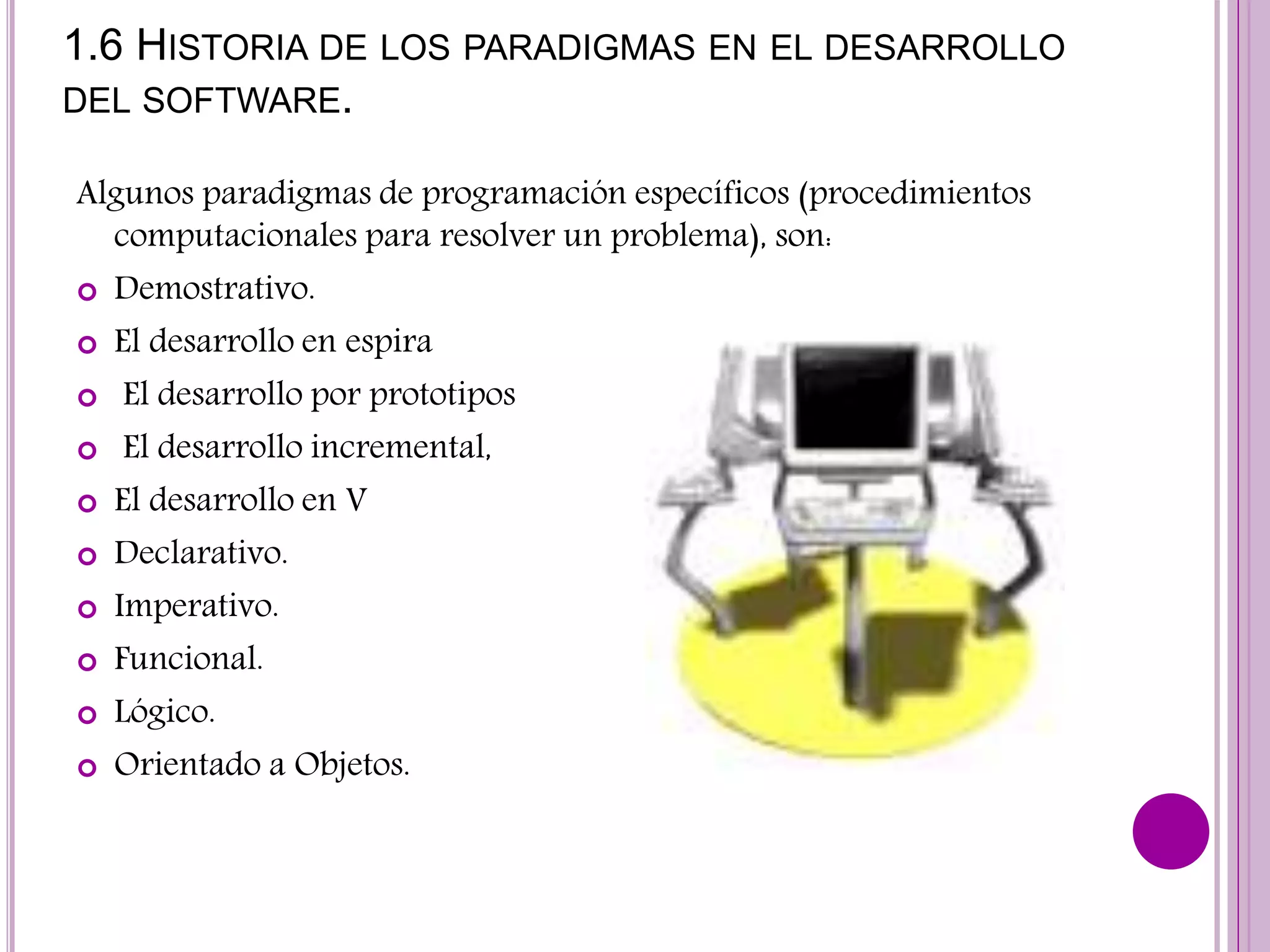1.6 HISTORIA DE LOS PARADIGMAS EN EL DESARROLLO
DEL SOFTWARE.
Algunos paradigmas de programación específicos (procedimientos
computacionales para resolver un problema), son:
 Demostrativo.
 El desarrollo en espira
 El desarrollo por prototipos
 El desarrollo incremental,
 El desarrollo en V
 Declarativo.
 Imperativo.
 Funcional.
 Lógico.
 Orientado a Objetos.
 