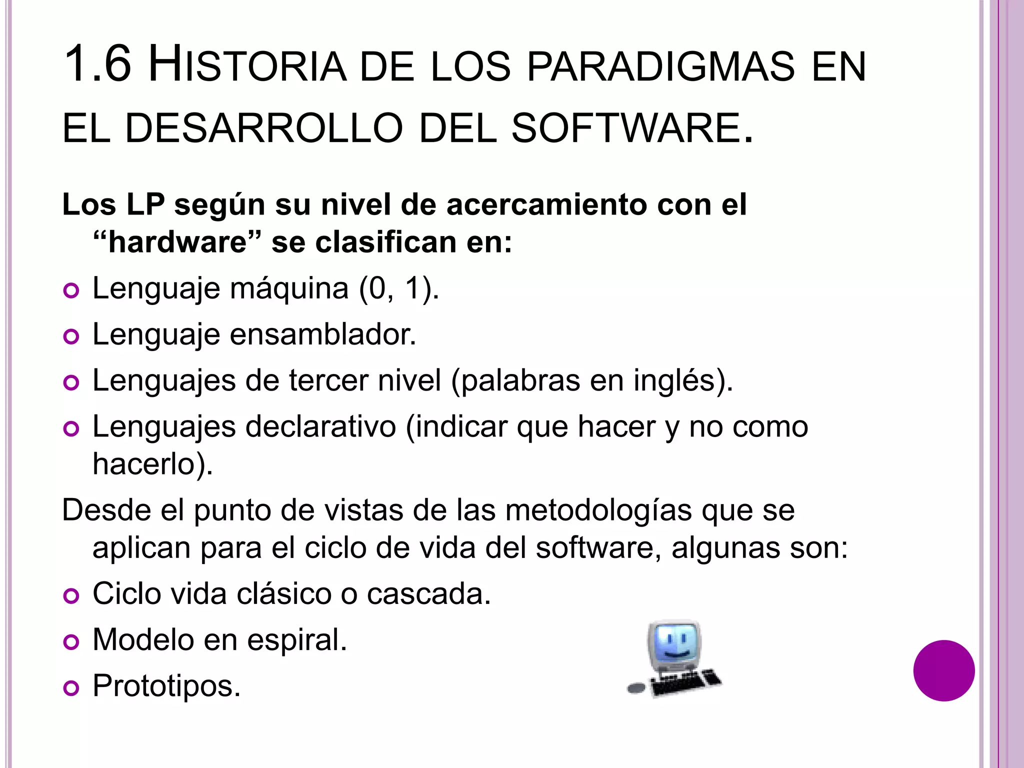 1.6 HISTORIA DE LOS PARADIGMAS EN
EL DESARROLLO DEL SOFTWARE.
Los LP según su nivel de acercamiento con el
“hardware” se clasifican en:
 Lenguaje máquina (0, 1).
 Lenguaje ensamblador.
 Lenguajes de tercer nivel (palabras en inglés).
 Lenguajes declarativo (indicar que hacer y no como
hacerlo).
Desde el punto de vistas de las metodologías que se
aplican para el ciclo de vida del software, algunas son:
 Ciclo vida clásico o cascada.
 Modelo en espiral.
 Prototipos.
 