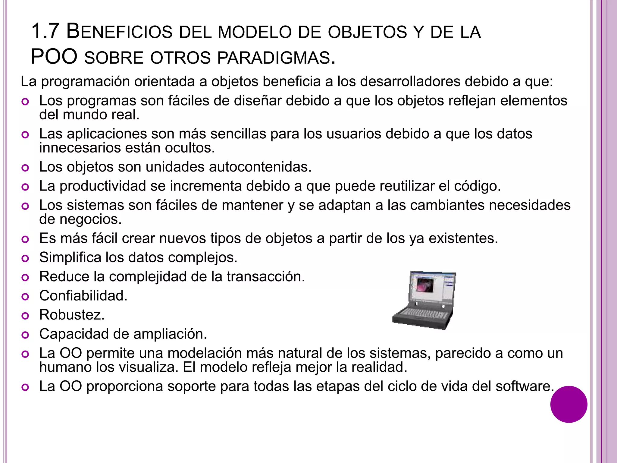 1.7 BENEFICIOS DEL MODELO DE OBJETOS Y DE LA
POO SOBRE OTROS PARADIGMAS.
La programación orientada a objetos beneficia a los desarrolladores debido a que:
 Los programas son fáciles de diseñar debido a que los objetos reflejan elementos
del mundo real.
 Las aplicaciones son más sencillas para los usuarios debido a que los datos
innecesarios están ocultos.
 Los objetos son unidades autocontenidas.
 La productividad se incrementa debido a que puede reutilizar el código.
 Los sistemas son fáciles de mantener y se adaptan a las cambiantes necesidades
de negocios.
 Es más fácil crear nuevos tipos de objetos a partir de los ya existentes.
 Simplifica los datos complejos.
 Reduce la complejidad de la transacción.
 Confiabilidad.
 Robustez.
 Capacidad de ampliación.
 La OO permite una modelación más natural de los sistemas, parecido a como un
humano los visualiza. El modelo refleja mejor la realidad.
 La OO proporciona soporte para todas las etapas del ciclo de vida del software.
 