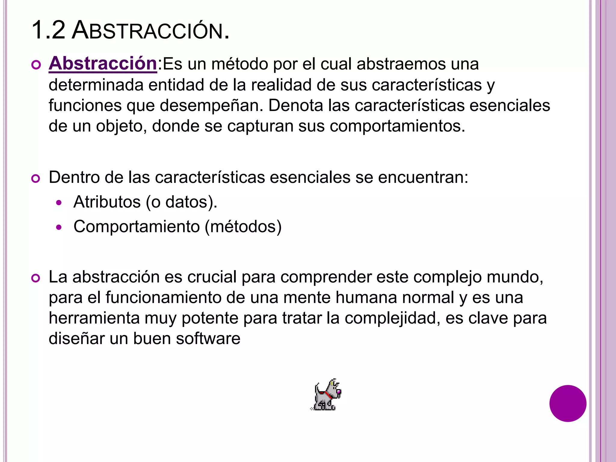 1.2 ABSTRACCIÓN.
 Abstracción:Es un método por el cual abstraemos una
determinada entidad de la realidad de sus características y
funciones que desempeñan. Denota las características esenciales
de un objeto, donde se capturan sus comportamientos.
 Dentro de las características esenciales se encuentran:
 Atributos (o datos).
 Comportamiento (métodos)
 La abstracción es crucial para comprender este complejo mundo,
para el funcionamiento de una mente humana normal y es una
herramienta muy potente para tratar la complejidad, es clave para
diseñar un buen software
 