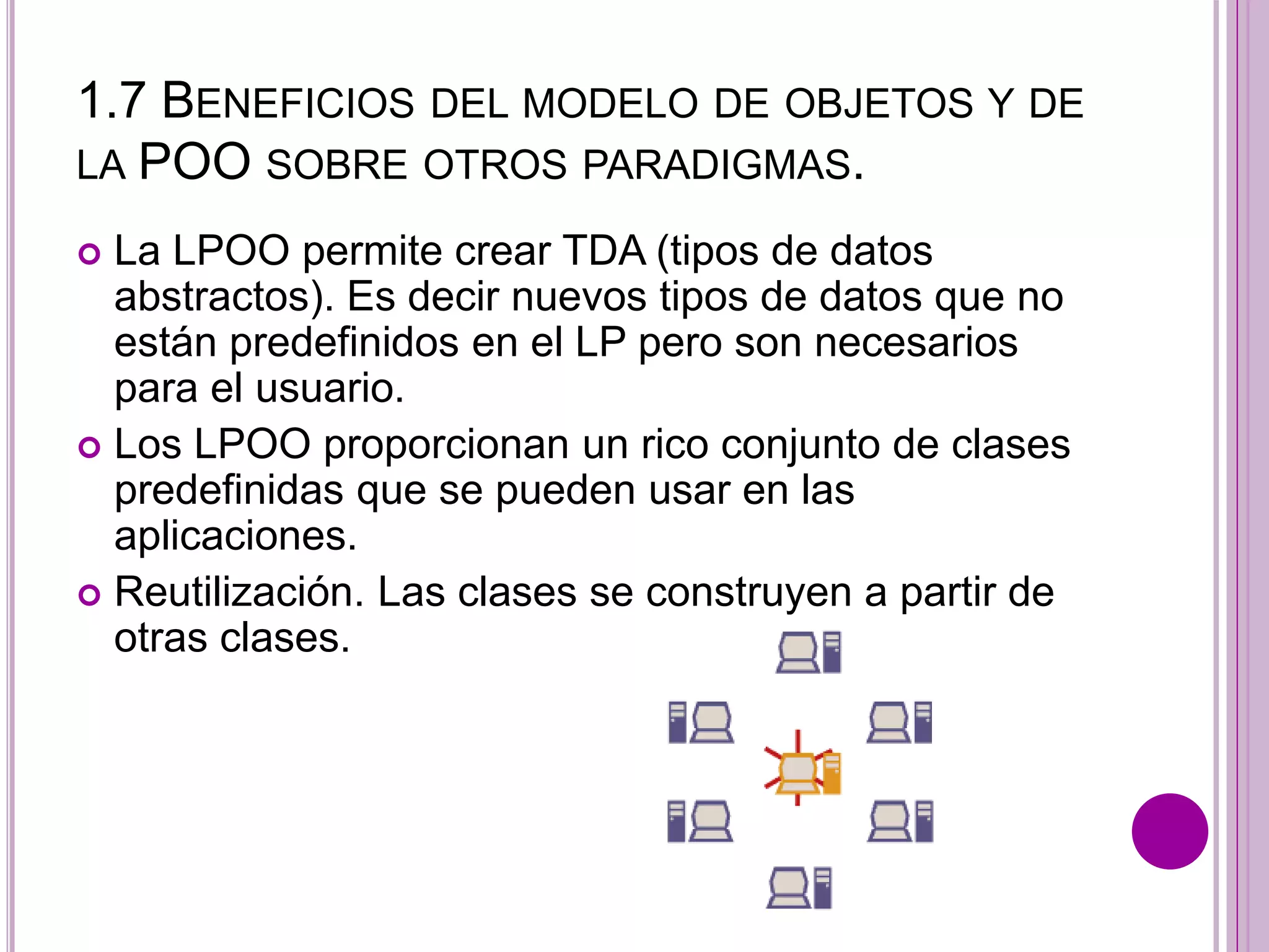 1.7 BENEFICIOS DEL MODELO DE OBJETOS Y DE
LA POO SOBRE OTROS PARADIGMAS.
 La LPOO permite crear TDA (tipos de datos
abstractos). Es decir nuevos tipos de datos que no
están predefinidos en el LP pero son necesarios
para el usuario.
 Los LPOO proporcionan un rico conjunto de clases
predefinidas que se pueden usar en las
aplicaciones.
 Reutilización. Las clases se construyen a partir de
otras clases.
 