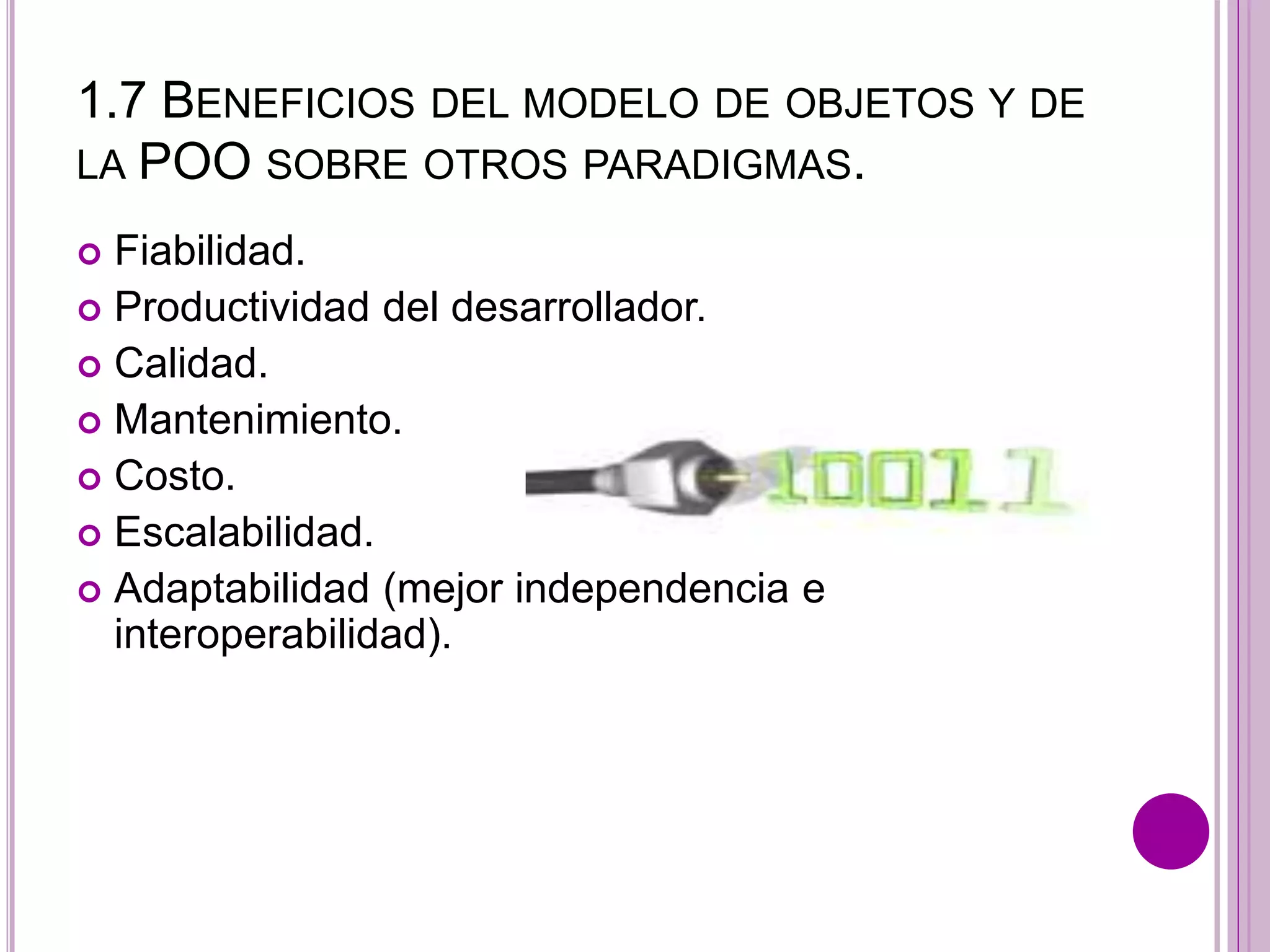 1.7 BENEFICIOS DEL MODELO DE OBJETOS Y DE
LA POO SOBRE OTROS PARADIGMAS.
 Fiabilidad.
 Productividad del desarrollador.
 Calidad.
 Mantenimiento.
 Costo.
 Escalabilidad.
 Adaptabilidad (mejor independencia e
interoperabilidad).
 