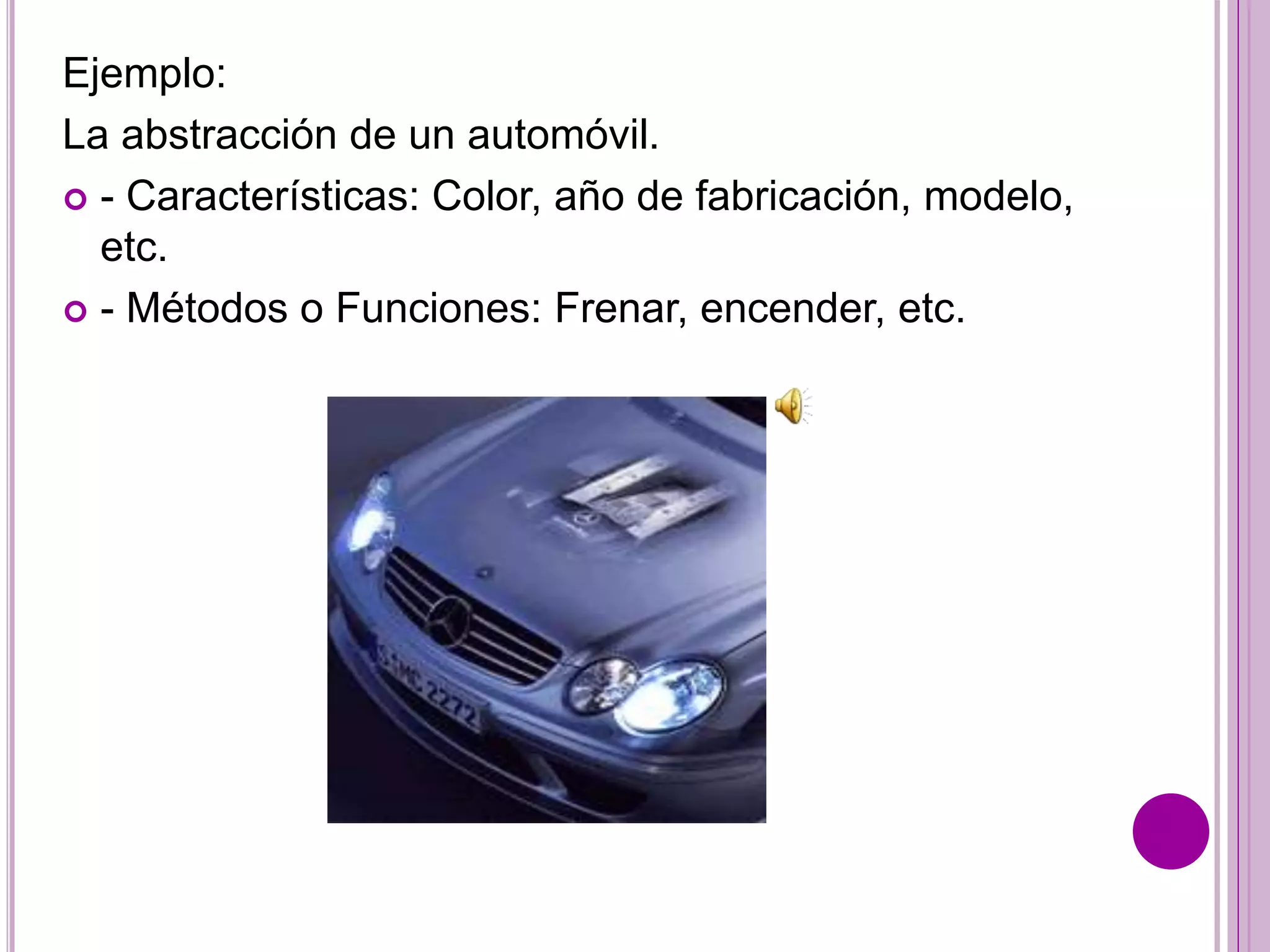 Ejemplo:
La abstracción de un automóvil.
 - Características: Color, año de fabricación, modelo,
etc.
 - Métodos o Funciones: Frenar, encender, etc.
 