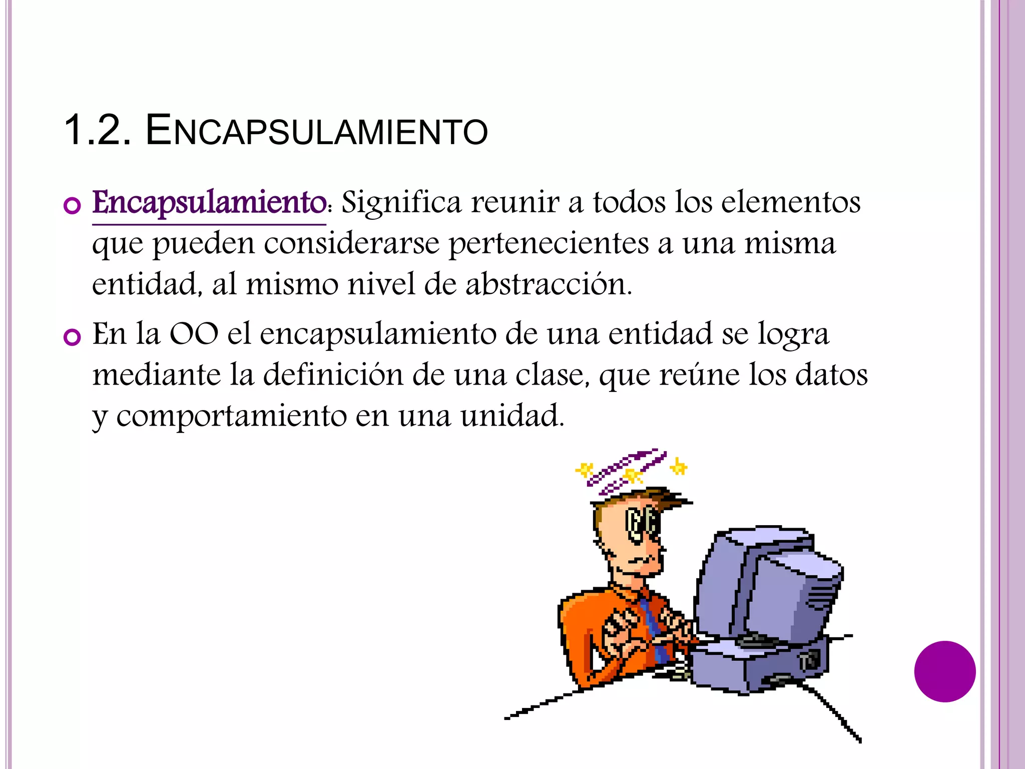 1.2. ENCAPSULAMIENTO
 Encapsulamiento: Significa reunir a todos los elementos
que pueden considerarse pertenecientes a una misma
entidad, al mismo nivel de abstracción.
 En la OO el encapsulamiento de una entidad se logra
mediante la definición de una clase, que reúne los datos
y comportamiento en una unidad.
 