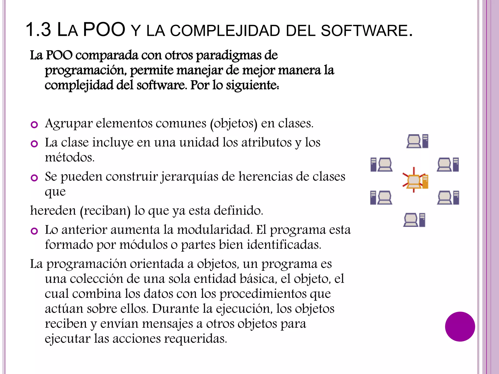 1.3 LA POO Y LA COMPLEJIDAD DEL SOFTWARE.
La POO comparada con otros paradigmas de
programación, permite manejar de mejor manera la
complejidad del software. Por lo siguiente:
 Agrupar elementos comunes (objetos) en clases.
 La clase incluye en una unidad los atributos y los
métodos.
 Se pueden construir jerarquías de herencias de clases
que
hereden (reciban) lo que ya esta definido.
 Lo anterior aumenta la modularidad. El programa esta
formado por módulos o partes bien identificadas.
La programación orientada a objetos, un programa es
una colección de una sola entidad básica, el objeto, el
cual combina los datos con los procedimientos que
actúan sobre ellos. Durante la ejecución, los objetos
reciben y envían mensajes a otros objetos para
ejecutar las acciones requeridas.
 