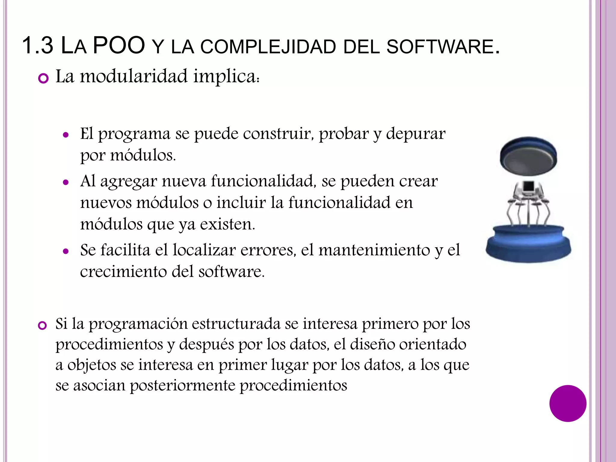 1.3 LA POO Y LA COMPLEJIDAD DEL SOFTWARE.
 La modularidad implica:
 El programa se puede construir, probar y depurar
por módulos.
 Al agregar nueva funcionalidad, se pueden crear
nuevos módulos o incluir la funcionalidad en
módulos que ya existen.
 Se facilita el localizar errores, el mantenimiento y el
crecimiento del software.
 Si la programación estructurada se interesa primero por los
procedimientos y después por los datos, el diseño orientado
a objetos se interesa en primer lugar por los datos, a los que
se asocian posteriormente procedimientos
 