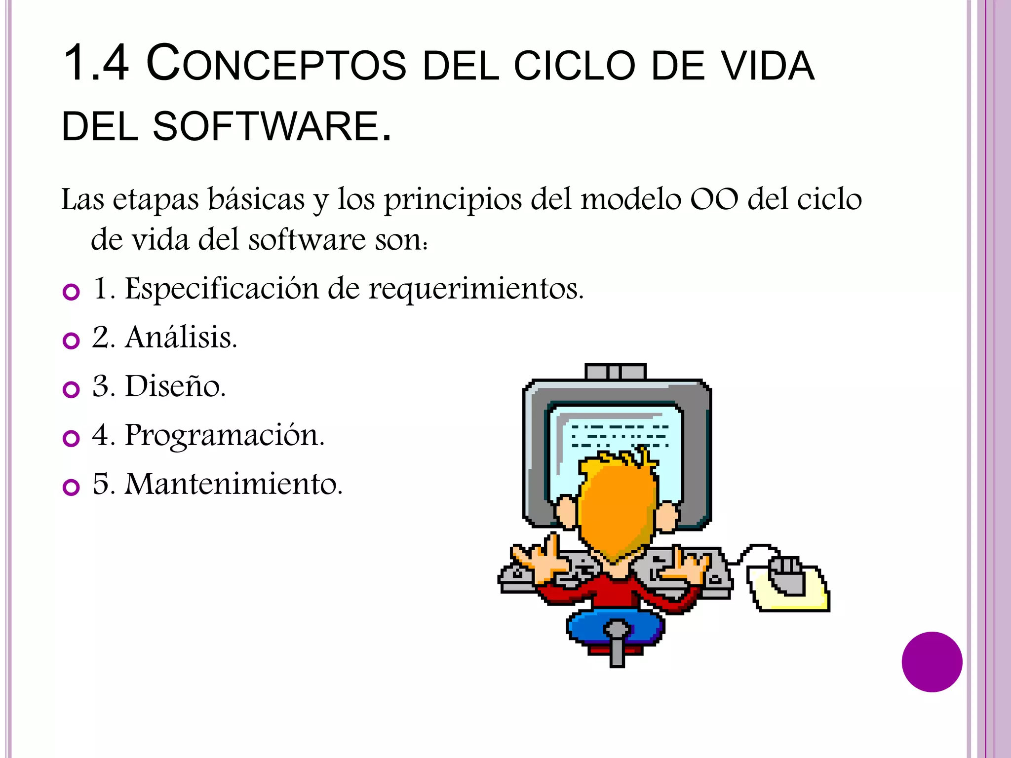 1.4 CONCEPTOS DEL CICLO DE VIDA
DEL SOFTWARE.
Las etapas básicas y los principios del modelo OO del ciclo
de vida del software son:
 1. Especificación de requerimientos.
 2. Análisis.
 3. Diseño.
 4. Programación.
 5. Mantenimiento.
 