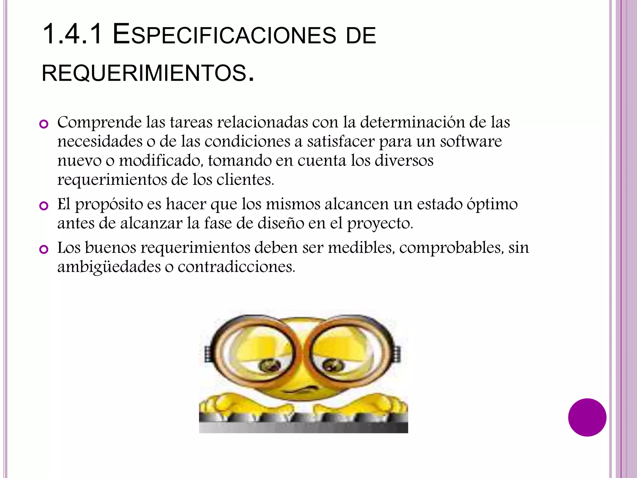 1.4.1 ESPECIFICACIONES DE
REQUERIMIENTOS.
 Comprende las tareas relacionadas con la determinación de las
necesidades o de las condiciones a satisfacer para un software
nuevo o modificado, tomando en cuenta los diversos
requerimientos de los clientes.
 El propósito es hacer que los mismos alcancen un estado óptimo
antes de alcanzar la fase de diseño en el proyecto.
 Los buenos requerimientos deben ser medibles, comprobables, sin
ambigüedades o contradicciones.
 