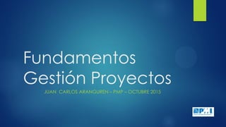 Fundamentos
Gestión Proyectos
JUAN CARLOS ARANGUREN – PMP – OCTUBRE 2015
 