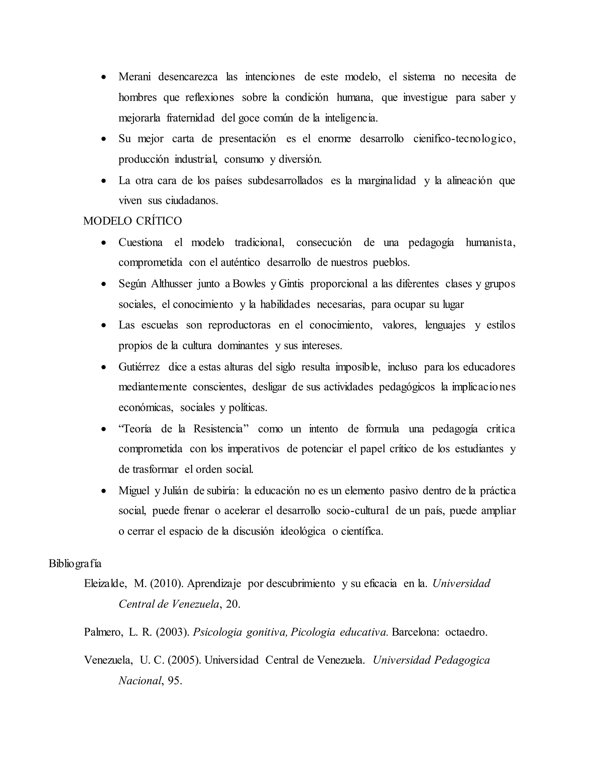  Merani desencarezca las intenciones de este modelo, el sistema no necesita de
hombres que reflexiones sobre la condición humana, que investigue para saber y
mejorarla fraternidad del goce común de la inteligencia.
 Su mejor carta de presentación es el enorme desarrollo cienifico-tecnologico,
producción industrial, consumo y diversión.
 La otra cara de los países subdesarrollados es la marginalidad y la alineación que
viven sus ciudadanos.
MODELO CRÍTICO
 Cuestiona el modelo tradicional, consecución de una pedagogía humanista,
comprometida con el auténtico desarrollo de nuestros pueblos.
 Según Althusser junto a Bowles y Gintis proporcional a las diferentes clases y grupos
sociales, el conocimiento y la habilidades necesarias, para ocupar su lugar
 Las escuelas son reproductoras en el conocimiento, valores, lenguajes y estilos
propios de la cultura dominantes y sus intereses.
 Gutiérrez dice a estas alturas del siglo resulta imposible, incluso para los educadores
mediantemente conscientes, desligar de sus actividades pedagógicos la implicaciones
económicas, sociales y políticas.
 “Teoría de la Resistencia” como un intento de formula una pedagogía critica
comprometida con los imperativos de potenciar el papel crítico de los estudiantes y
de trasformar el orden social.
 Miguel y Julián de subiría: la educación no es un elemento pasivo dentro de la práctica
social, puede frenar o acelerar el desarrollo socio-cultural de un país, puede ampliar
o cerrar el espacio de la discusión ideológica o científica.
Bibliografía
Eleizalde, M. (2010). Aprendizaje por descubrimiento y su eficacia en la. Universidad
Central de Venezuela, 20.
Palmero, L. R. (2003). Psicologia gonitiva, Picologia educativa. Barcelona: octaedro.
Venezuela, U. C. (2005). Universidad Central de Venezuela. Universidad Pedagogica
Nacional, 95.
 