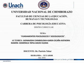 UNIVERSIDAD NACIONAL DE CHIMBORAZO
FACULTAD DE CIENCIAS DE LA EDUCACIÓN,
HUMANAS Y TECNOLOGÍAS
CARRERA DE PSICOLOGÍA EDUCATIVA
TEMA:
“FUNDAMENTOS PSICOLOGICOS Y SOCIOLOGICOS”.
•AUTORES: JHONNATAN CHIMBOLEMA-KAREN OCAÑA-KATHERIN
RAMÓN- DOMÉNICA TÁPIA-DAVID VILEMA
RIOBAMBA – ECUADOR
Año 2018
DOCENTE: Dr. Patricio Tobar
DISEÑO CURRICULAR
 