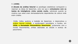 5- (1930)
A década da análise fatorial os psicólogos estatísticos começaram a
repensar as ideias de Spearman, uma vez que o entusiasmo com os
testes de inteligência vinha caindo muito, sobretudo quando se
mostrou que estes eram demasiadamente dependentes da cultura onde
eram criados.
• Então, Kelley quebrou a tradição de Spearman, e desenvolveu a
análise fatorial múltipla, a escalonagem psicológica, e fundou, em
1936, a Sociedade Psicométrica Americana, juntamente com a
revista Psycometrika, ambas dedicadas ao estudo e avanço da
psicometria.
10
 