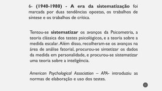 6- (1940-1980) - A era da sistematização foi
marcada por duas tendências opostas, os trabalhos de
síntese e os trabalhos de crítica.
Tentou-se sistematizar os avanços da Psicometria, a
teoria clássica dos testes psicológicos, e a teoria sobre a
medida escalar. Além disso, recolheram-se os avanços na
área de análise fatorial, procurou-se sintetizar os dados
da medida em personalidade, e procurou-se sistematizar
uma teoria sobre a inteligência.
American Psychological Association – APA- introduziu as
normas de elaboração e uso dos testes.
11
 