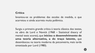 Crítica
levantou-se os problemas das escalas de medida, o que
acarretou e ainda acarreta muita polêmica.
Surgiu a primeira grande crítica à teoria clássica dos testes,
na obra de Lord e Novick (1968 – Statistical theory of
mental tests scores), que iniciou o desenvolvimento de
uma teoria alternativa, a do traço latente, que
desembocou na teoria moderna da psicometria, mais tarde
sintetizada por Lord (1980).
12
 