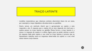 TRAÇO LATENTE
• modelos matemáticos que relaciona variáveis observáveis (itens de um teste,
por exemplo) e traços hipotéticos não-observáveis ou aptidões.
• Assim, temos um estímulo (item) que é apresentado ao sujeito e este
responde a ele. A resposta que o sujeito dá ao item depende do nível que o
sujeito possui no traço latente ou aptidão. Desta forma, o traço latente é a
causa e a resposta do sujeito é o efeito. Agora, para se poder estimar, a partir
da resposta dada pelo sujeito, o seu nível no traço latente, é preciso que se
hipotetizem relações entre as respostas observadas do sujeito e o seu nível
neste mesmo traço latente.
13
 