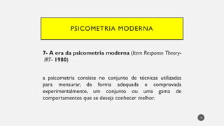 PSICOMETRIA MODERNA
7- A era da psicometria moderna (Item Response Theory-
IRT- 1980)
a psicometria consiste no conjunto de técnicas utilizadas
para mensurar, de forma adequada e comprovada
experimentalmente, um conjunto ou uma gama de
comportamentos que se deseja conhecer melhor.
14
 