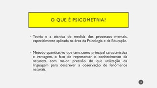 O QUE É PSICOMETRIA?
• Teoria e a técnica de medida dos processos mentais,
especialmente aplicada na área da Psicologia e da Educação.
• Método quantitativo que tem, como principal característica
e vantagem, o fato de representar o conhecimento da
natureza com maior precisão do que utilização da
linguagem para descrever a observação de fenômenos
naturais.
15
 