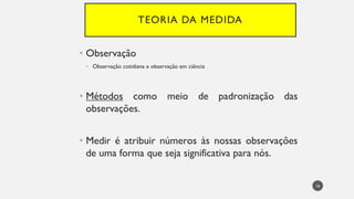 TEORIA DA MEDIDA
Observação
•
Observação
• cotidiana x observação em ciência
Métodos
• como meio de padronização das
observações.
Medir
• é atribuir números às nossas observações
de uma forma que seja significativa para nós.
16
 