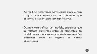 • Ao medir, o observador constrói um modelo com
o qual busca representar as diferenças que
observou e que lhe parecem significativas.
• Quando construímos um modelo, queremos que
as relações existentes entre os elementos do
modelo encontrem correspondência nas relações
existentes entre os objetos de nossas
observações.
17
 