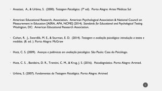 Anastasi
• , A., & Urbina, S. (2000). Testagem Psicológica. (7ª ed). Porto Alegre: Artes Médicas Sul
American Educational Research, Association, American Psychological Association & National Council on
•
Measurement in Education [AERA, APA, NCME] (2014). Standards for Educational and Psychological Testing.
Washigton, DC: American Educational Research Association.
Cohen, R. J.,
• Swerdlik, M. E., & Sturman, E. D. (2014). Testagem e avaliação psicológica: introdução a testes e
medidas. (8. ed. ). Porto Alegre: McGraw
Hutz
• , C. S. (2009). Avanços e polêmicas em avaliação psicológica. São Paulo: Casa do Psicólogo.
Hutz
• , C. S. , Bandeira, D. R., Trentini, C. M., & Krug, J. S. (2016). Psicodiagnóstico. Porto Alegre: Artmed.
Urbina, S. (
• 2007). Fundamentos da Testagem Psicológica. Porto Alegre: Artmed
2
 