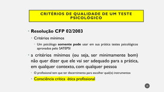 CRITÉRIOS DE QUALIDADE DE UM TESTE
PSICOLÓGICO
• Resolução CFP 02/2003
• Critérios mínimos
• Um psicólogo somente pode usar em sua prática testes psicológicos
aprovados pelo SATEPSI
• a critérios mínimos (ou seja, ser minimamente bom)
não quer dizer que ele vai ser adequado para a prática,
em qualquer contexto, com qualquer pessoa
• O profissional tem que ter discernimento para escolher qual(is) instrumentos
• Consciência crítica ética profissional
20
 