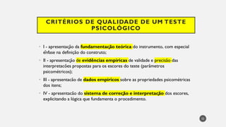 CRITÉRIOS DE QUALIDADE DE UM TESTE
PSICOLÓGICO
I
• - apresentação da fundamentação teórica do instrumento, com especial
ênfase na definição do construto;
II
• - apresentação de evidências empíricas de validade e precisão das
interpretacões propostas para os escores do teste (parâmetros
psicométricos);
III
• - apresentacão de dados empíricos sobre as propriedades psicométricas
dos itens;
IV
• - apresentacão do sistema de correção e interpretação dos escores,
explicitando a lógica que fundamenta o procedimento.
22
 