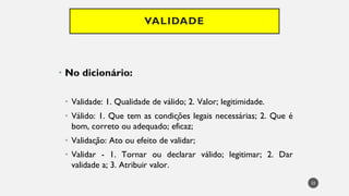VALIDADE
No
• dicionário:
Validade
• : 1. Qualidade de válido; 2. Valor; legitimidade.
Válido
• : 1. Que tem as condições legais necessárias; 2. Que é
bom, correto ou adequado; eficaz;
Valida
• ção: Ato ou efeito de validar;
Validar
• - 1. Tornar ou declarar válido; legitimar; 2. Dar
validade a; 3. Atribuir valor.
23
 