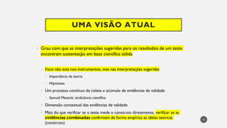UMA VISÃO ATUAL
Grau
• com que as interpretações sugeridas para os resultados de um teste
encontram sustentação em base científica sólida
Foco
• não está nos instrumentos, mas nas interpretações sugeridas
Importância
• da teoria
Hipóteses
•
Um
• processo contínuo de coleta e acúmulo de evidências de validade
Samuel
• Messick: sindicância científica
Dimensão
• contextual das evidências de validade
Mais
• do que verificar se o teste mede o construto diretamente, verificar se as
evidências combinadas confirmam de forma empírica as ideias teóricas
(construto)
25
 
