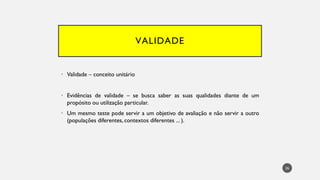 VALIDADE
• Validade – conceito unitário
• Evidências de validade – se busca saber as suas qualidades diante de um
propósito ou utilização particular.
• Um mesmo teste pode servir a um objetivo de avaliação e não servir a outro
(populações diferentes, contextos diferentes ... ).
26
 